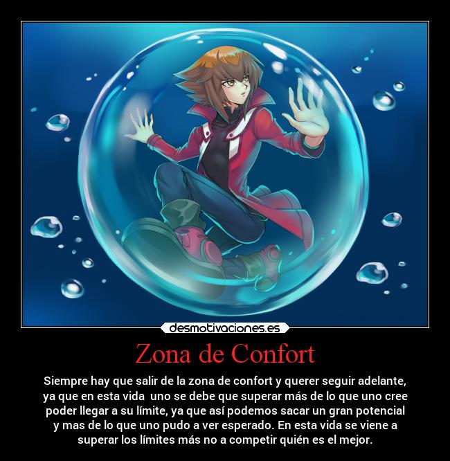 Zona de Confort - Siempre hay que salir de la zona de confort y querer seguir adelante,
ya que en esta vida  uno se debe que superar más de lo que uno cree
poder llegar a su límite, ya que así podemos sacar un gran potencial
y mas de lo que uno pudo a ver esperado. En esta vida se viene a
superar los límites más no a competir quién es el mejor.