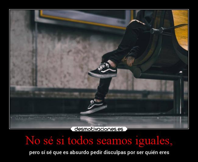 No sé si todos seamos iguales, - pero sí sé que es absurdo pedir disculpas por ser quién eres