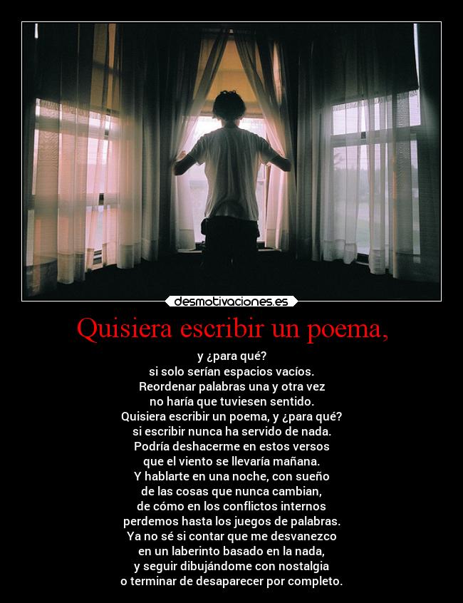 Quisiera escribir un poema, - y ¿para qué?
si solo serían espacios vacíos.
Reordenar palabras una y otra vez
no haría que tuviesen sentido.
Quisiera escribir un poema, y ¿para qué?
si escribir nunca ha servido de nada.
Podría deshacerme en estos versos
que el viento se llevaría mañana.
Y hablarte en una noche, con sueño
de las cosas que nunca cambian,
de cómo en los conflictos internos
perdemos hasta los juegos de palabras.
Ya no sé si contar que me desvanezco
en un laberinto basado en la nada,
y seguir dibujándome con nostalgia
o terminar de desaparecer por completo.