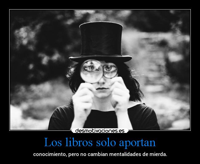 Los libros solo aportan - conocimiento, pero no cambian mentalidades de mierda.
