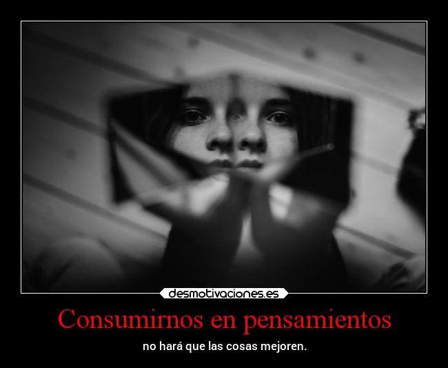 Consumirnos en pensamientos - no hará que las cosas mejoren.