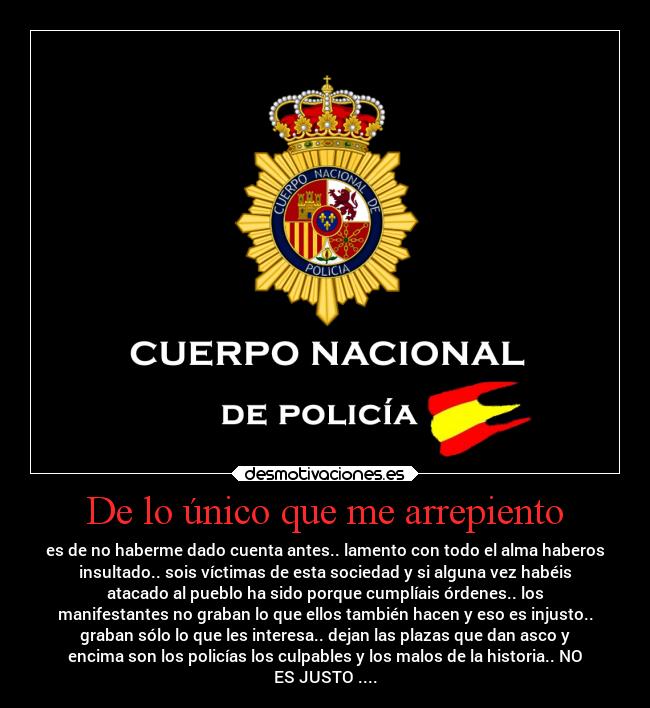 De lo único que me arrepiento - es de no haberme dado cuenta antes.. lamento con todo el alma haberos
insultado.. sois víctimas de esta sociedad y si alguna vez habéis
atacado al pueblo ha sido porque cumplíais órdenes.. los
manifestantes no graban lo que ellos también hacen y eso es injusto..
graban sólo lo que les interesa.. dejan las plazas que dan asco y
encima son los policías los culpables y los malos de la historia.. NO
ES JUSTO ....