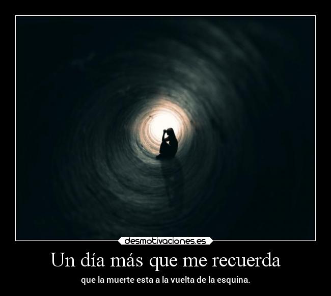 Un día más que me recuerda - que la muerte esta a la vuelta de la esquina.