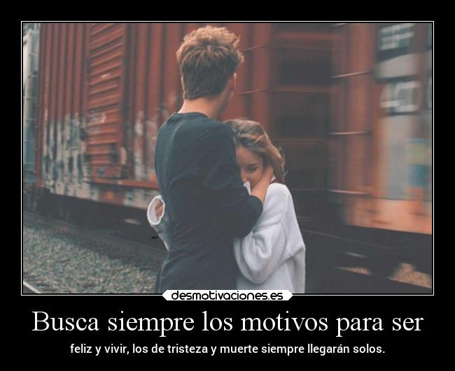 Busca siempre los motivos para ser - feliz y vivir, los de tristeza y muerte siempre llegarán solos.