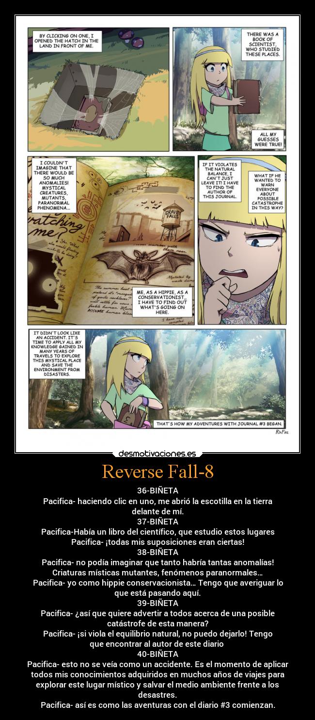 Reverse Fall-8 - 36-BIÑETA
Pacifica- haciendo clic en uno, me abrió la escotilla en la tierra
delante de mí.
37-BIÑETA
Pacifica-Había un libro del científico, que estudio estos lugares
Pacifica- ¡todas mis suposiciones eran ciertas!
38-BIÑETA
Pacifica- no podía imaginar que tanto habría tantas anomalías!
Criaturas místicas mutantes, fenómenos paranormales…
Pacifica- yo como hippie conservacionista… Tengo que averiguar lo
que está pasando aquí.
39-BIÑETA
Pacifica- ¿así que quiere advertir a todos acerca de una posible
catástrofe de esta manera?
Pacifica- ¡si viola el equilibrio natural, no puedo dejarlo! Tengo
que encontrar al autor de este diario
40-BIÑETA
Pacifica- esto no se veía como un accidente. Es el momento de aplicar
todos mis conocimientos adquiridos en muchos años de viajes para
explorar este lugar místico y salvar el medio ambiente frente a los
desastres.
Pacifica- así es como las aventuras con el diario #3 comienzan.