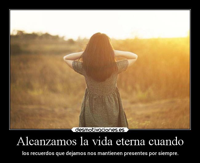 Alcanzamos la vida eterna cuando - los recuerdos que dejamos nos mantienen presentes por siempre.