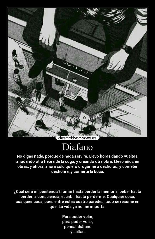 Diáfano - No digas nada, porque de nada servirá. Llevo horas dando vueltas,
anudando otra hebra de la soga, y creando otra obra. Llevo años en
obras, y ahora, ahora sólo quiero drogarme a deshoras, y cometer
deshonra, y comerte la boca.
¿Cual será mi penitencia? fumar hasta perder la memoria, beber hasta
perder la consciencia, escribir hasta perderme. Cualquier cosa,
cualquier cosa, pues entre éstas cuatro paredes, todo se resume en
que: La vida ya no me importa.
Para poder volar,
para poder volar;
pensar diáfano
y saltar.