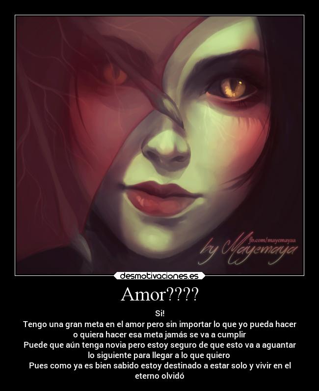 Amor???? - Si!
Tengo una gran meta en el amor pero sin importar lo que yo pueda hacer
o quiera hacer esa meta jamás se va a cumplir
Puede que aún tenga novia pero estoy seguro de que esto va a aguantar
lo siguiente para llegar a lo que quiero 
Pues como ya es bien sabido estoy destinado a estar solo y vivir en el
eterno olvidó