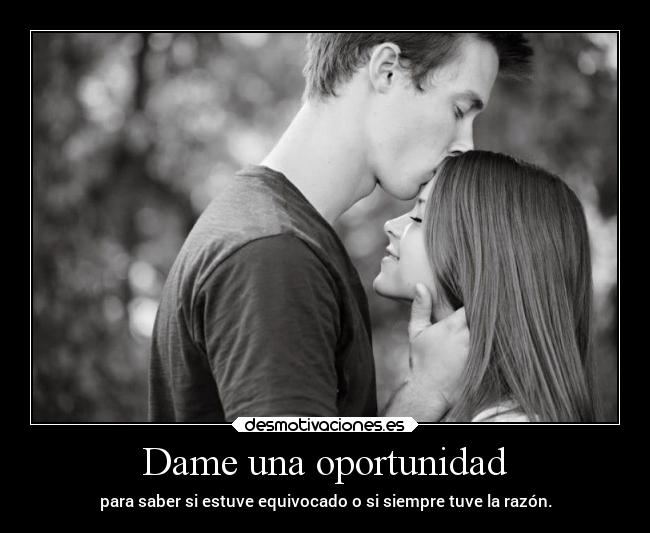 Dame una oportunidad - para saber si estuve equivocado o si siempre tuve la razón.