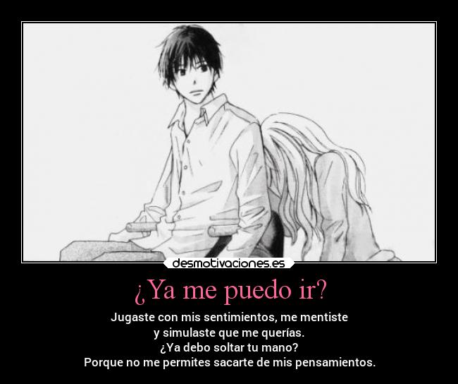 ¿Ya me puedo ir? - Jugaste con mis sentimientos, me mentiste
y simulaste que me querías.
¿Ya debo soltar tu mano?
Porque no me permites sacarte de mis pensamientos.