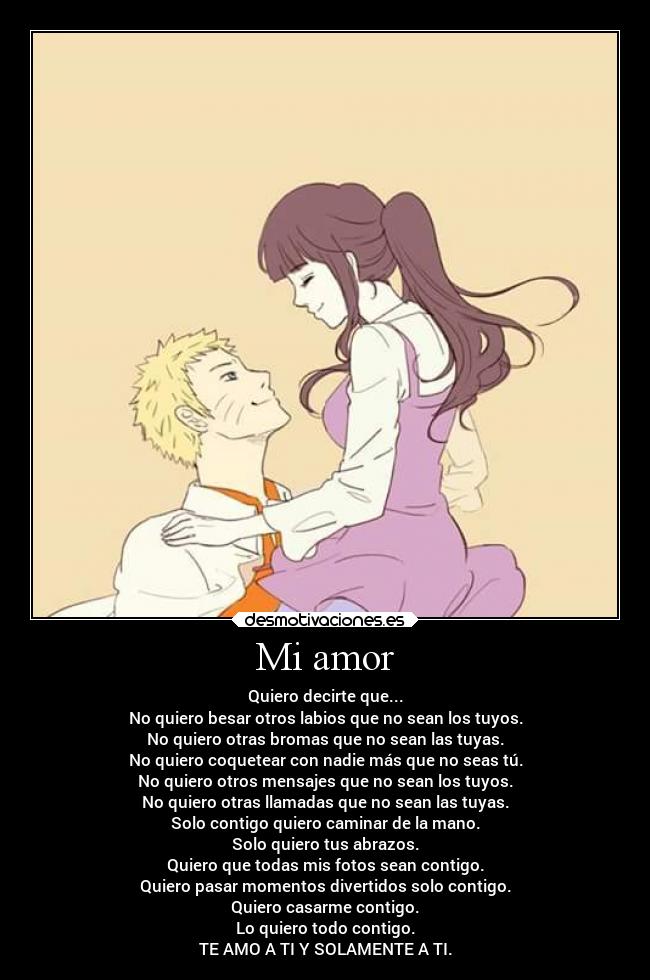 Mi amor - Quiero decirte que...
No quiero besar otros labios que no sean los tuyos.
No quiero otras bromas que no sean las tuyas.
No quiero coquetear con nadie más que no seas tú.
No quiero otros mensajes que no sean los tuyos.
No quiero otras llamadas que no sean las tuyas.
Solo contigo quiero caminar de la mano.
Solo quiero tus abrazos.
Quiero que todas mis fotos sean contigo.
Quiero pasar momentos divertidos solo contigo.
Quiero casarme contigo.
Lo quiero todo contigo.
TE AMO A TI Y SOLAMENTE A TI.