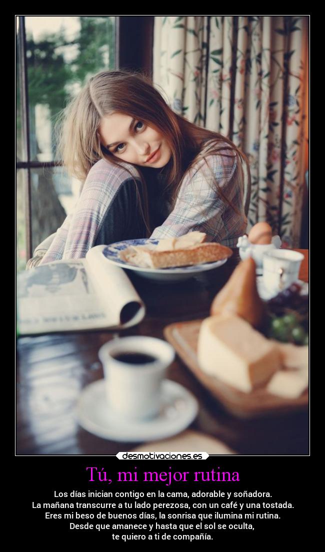 Tú, mi mejor rutina - Los días inician contigo en la cama, adorable y soñadora.
La mañana transcurre a tu lado perezosa, con un café y una tostada.
Eres mi beso de buenos días, la sonrisa que ilumina mi rutina.
Desde que amanece y hasta que el sol se oculta, 
te quiero a ti de compañía.