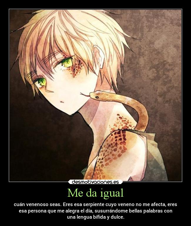 Me da igual - cuán venenoso seas. Eres esa serpiente cuyo veneno no me afecta, eres
esa persona que me alegra el día, susurrándome bellas palabras con
una lengua bífida y dulce.