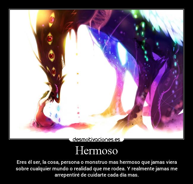 Hermoso - Eres él ser, la cosa, persona o monstruo mas hermoso que jamas viera
sobre cualquier mundo o realidad que me rodea. Y realmente jamas me
arrepentiré de cuidarte cada día mas.