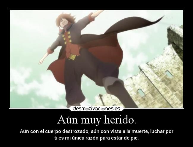 Aún muy herido. - Aún con el cuerpo destrozado, aún con vista a la muerte, luchar por
ti es mi única razón para estar de pie.