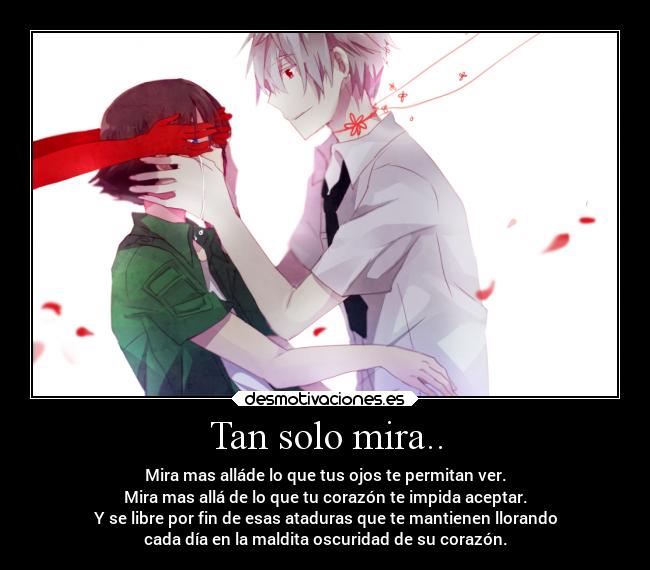 Tan solo mira.. - Mira mas alláde lo que tus ojos te permitan ver.
Mira mas allá de lo que tu corazón te impida aceptar.
Y se libre por fin de esas ataduras que te mantienen llorando
cada día en la maldita oscuridad de su corazón.