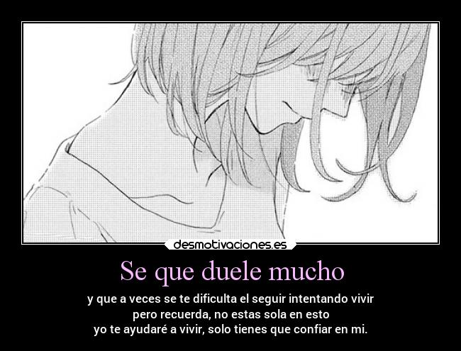 Se que duele mucho - y que a veces se te dificulta el seguir intentando vivir
pero recuerda, no estas sola en esto
yo te ayudaré a vivir, solo tienes que confiar en mi.