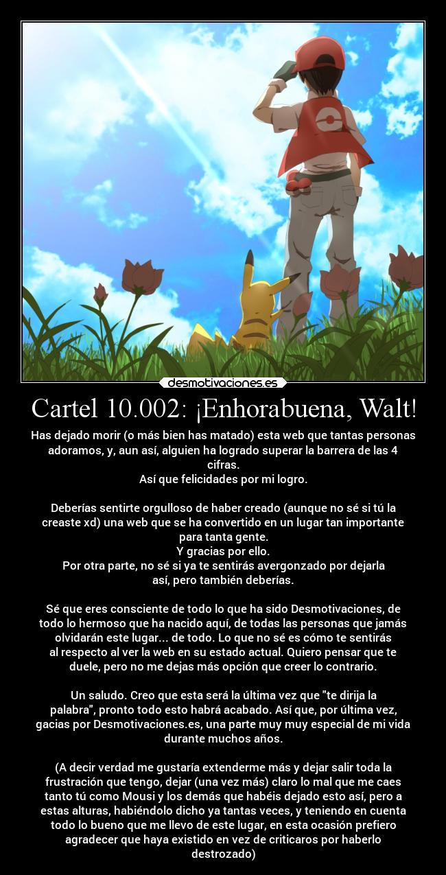 Cartel 10.002: ¡Enhorabuena, Walt! - Has dejado morir (o más bien has matado) esta web que tantas personas
adoramos, y, aun así, alguien ha logrado superar la barrera de las 4
cifras.
Así que felicidades por mi logro.

Deberías sentirte orgulloso de haber creado (aunque no sé si tú la
creaste xd) una web que se ha convertido en un lugar tan importante
para tanta gente.
Y gracias por ello.
Por otra parte, no sé si ya te sentirás avergonzado por dejarla
así, pero también deberías.

Sé que eres consciente de todo lo que ha sido Desmotivaciones, de
todo lo hermoso que ha nacido aquí, de todas las personas que jamás
olvidarán este lugar... de todo. Lo que no sé es cómo te sentirás
al respecto al ver la web en su estado actual. Quiero pensar que te
duele, pero no me dejas más opción que creer lo contrario.

Un saludo. Creo que esta será la última vez que te dirija la
palabra, pronto todo esto habrá acabado. Así que, por última vez,
gacias por Desmotivaciones.es, una parte muy muy especial de mi vida
durante muchos años.

(A decir verdad me gustaría extenderme más y dejar salir toda la
frustración que tengo, dejar (una vez más) claro lo mal que me caes
tanto tú como Mousi y los demás que habéis dejado esto así, pero a
estas alturas, habiéndolo dicho ya tantas veces, y teniendo en cuenta
todo lo bueno que me llevo de este lugar, en esta ocasión prefiero
agradecer que haya existido en vez de criticaros por haberlo
destrozado)