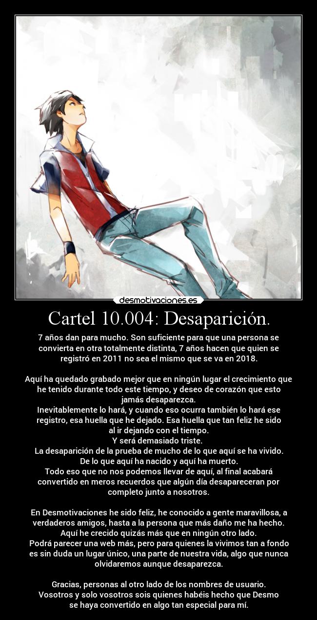 Cartel 10.004: Desaparición. - 7 años dan para mucho. Son suficiente para que una persona se
convierta en otra totalmente distinta, 7 años hacen que quien se
registró en 2011 no sea el mismo que se va en 2018.

Aquí ha quedado grabado mejor que en ningún lugar el crecimiento que
he tenido durante todo este tiempo, y deseo de corazón que esto
jamás desaparezca.
Inevitablemente lo hará, y cuando eso ocurra también lo hará ese
registro, esa huella que he dejado. Esa huella que tan feliz he sido
al ir dejando con el tiempo.
Y será demasiado triste. 
La desaparición de la prueba de mucho de lo que aquí se ha vivido.
De lo que aquí ha nacido y aquí ha muerto.
Todo eso que no nos podemos llevar de aquí, al final acabará
convertido en meros recuerdos que algún día desapareceran por
completo junto a nosotros.

En Desmotivaciones he sido feliz, he conocido a gente maravillosa, a
verdaderos amigos, hasta a la persona que más daño me ha hecho.
Aquí he crecido quizás más que en ningún otro lado.
Podrá parecer una web más, pero para quienes la vivimos tan a fondo
es sin duda un lugar único, una parte de nuestra vida, algo que nunca
olvidaremos aunque desaparezca.

Gracias, personas al otro lado de los nombres de usuario.
Vosotros y solo vosotros sois quienes habéis hecho que Desmo
se haya convertido en algo tan especial para mí.