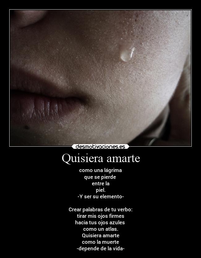 Quisiera amarte - como una lágrima
que se pierde
entre la
piel.
-Y ser su elemento-
Crear palabras de tu verbo:
tirar mis ojos firmes
hacia tus ojos azules
como un atlas.
Quisiera amarte
como la muerte
-depende de la vida-