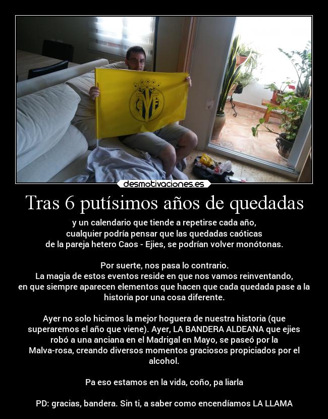 Tras 6 putísimos años de quedadas - y un calendario que tiende a repetirse cada año,
cualquier podría pensar que las quedadas caóticas
de la pareja hetero Caos - Ejies, se podrían volver monótonas.
Por suerte, nos pasa lo contrario.
La magia de estos eventos reside en que nos vamos reinventando,
en que siempre aparecen elementos que hacen que cada quedada pase a la
historia por una cosa diferente.
Ayer no solo hicimos la mejor hoguera de nuestra historia (que
superaremos el año que viene). Ayer, LA BANDERA ALDEANA que ejies
robó a una anciana en el Madrigal en Mayo, se paseó por la
Malva-rosa, creando diversos momentos graciosos propiciados por el
alcohol.
Pa eso estamos en la vida, coño, pa liarla
PD: gracias, bandera. Sin ti, a saber como encendíamos LA LLAMA