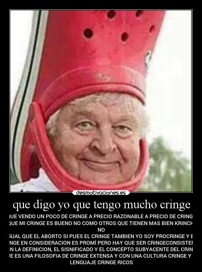que digo yo que tengo mucho cringe - QUE VENDO UN POCO DE CRINGE A PRECIO RAZONABLE A PRECIO DE CRINGE
QUE MI CRINGE ES BUENO NO COMO OTROS QUE TIENEN MAS BIEN KRINCH
NO
IGUAL QUE EL ABORTO SI PUES EL CRINGE TAMBIEN YO SOY PROCRINGE Y EL
CRINGE EN CONSIDERACION ES PROMÍ PERO HAY QUE SER CRINGECONSISTENTE
CON LA DEFINICION, EL SISNIFICADO Y EL CONCEPTO SUBYACENTE DEL CRINGE
QUE ES UNA FILOSOFIA DE CRINGE EXTENSA Y CON UNA CULTURA CRINGE Y UN
LENGUAJE CRINGE RICOS