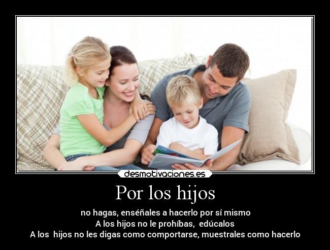 Por los hijos - no hagas, enséñales a hacerlo por sí mismo
A los hijos no le prohíbas, edúcalos
A los hijos no les digas como comportarse, muestrales como hacerlo