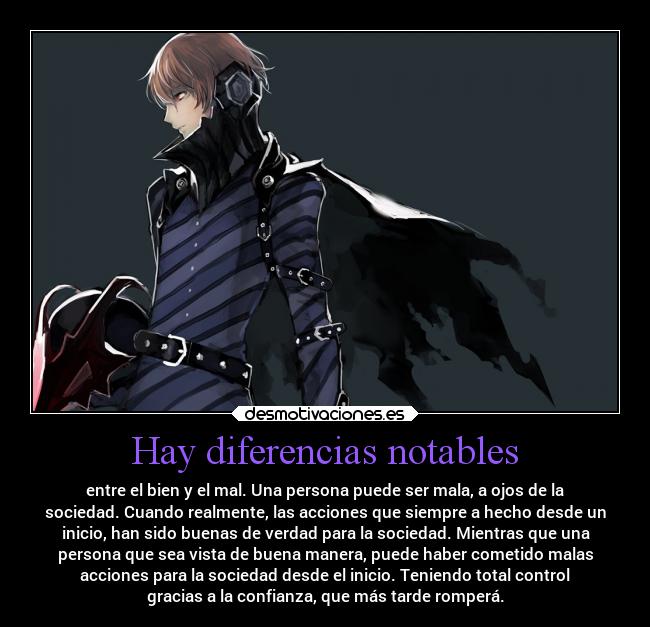 Hay diferencias notables - entre el bien y el mal. Una persona puede ser mala, a ojos de la
sociedad. Cuando realmente, las acciones que siempre a hecho desde un
inicio, han sido buenas de verdad para la sociedad. Mientras que una
persona que sea vista de buena manera, puede haber cometido malas
acciones para la sociedad desde el inicio. Teniendo total control
gracias a la confianza, que más tarde romperá.