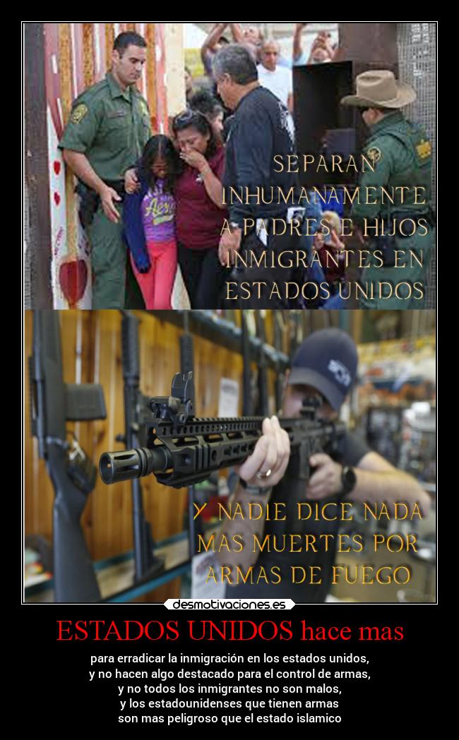ESTADOS UNIDOS hace mas - para erradicar la inmigración en los estados unidos,
y no hacen algo destacado para el control de armas,
y no todos los inmigrantes no son malos,
y los estadounidenses que tienen armas
son mas peligroso que el estado islamico