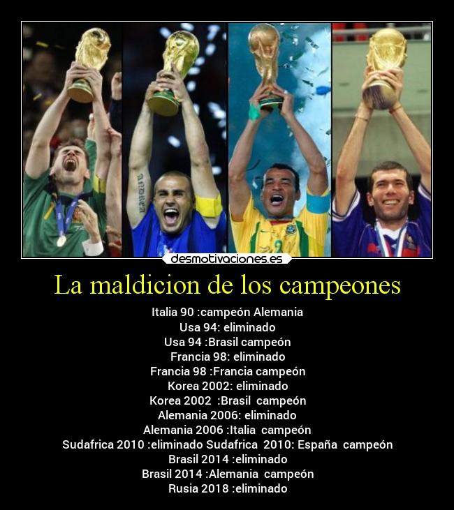 La maldicion de los campeones - Italia 90 :campeón Alemania
Usa 94: eliminado
Usa 94 :Brasil campeón
Francia 98: eliminado
Francia 98 :Francia campeón
Korea 2002: eliminado
Korea 2002 :Brasil campeón
Alemania 2006: eliminado
Alemania 2006 :Italia campeón
Sudafrica 2010 :eliminado Sudafrica 2010: España campeón
Brasil 2014 :eliminado
Brasil 2014 :Alemania campeón
Rusia 2018 :eliminado
