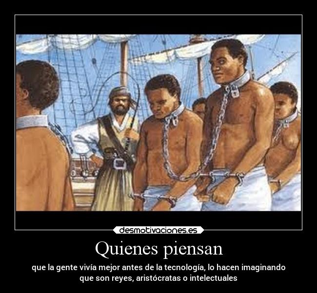 Quienes piensan - que la gente vivía mejor antes de la tecnología, lo hacen imaginando
que son reyes, aristócratas o intelectuales