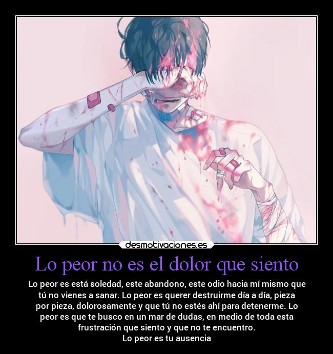 Lo peor no es el dolor que siento - Lo peor es está soledad, este abandono, este odio hacia mí mismo que
tú no vienes a sanar. Lo peor es querer destruirme día a día, pieza
por pieza, dolorosamente y que tú no estés ahí para detenerme. Lo
peor es que te busco en un mar de dudas, en medio de toda esta
frustración que siento y que no te encuentro.
Lo peor es tu ausencia