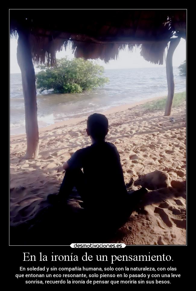 En la ironía de un pensamiento. - En soledad y sin compañía humana, solo con la naturaleza, con olas
que entonan un eco resonante, solo pienso en lo pasado y con una leve
sonrisa, recuerdo la ironía de pensar que moriría sin sus besos.