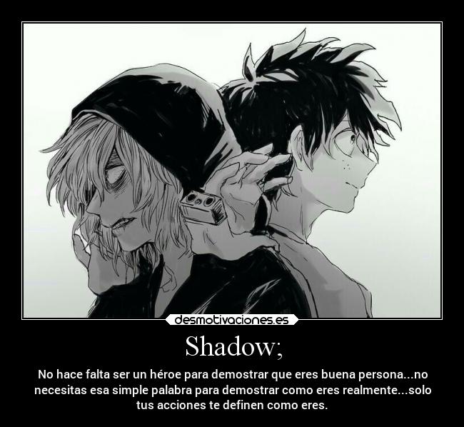 Shadow; - No hace falta ser un héroe para demostrar que eres buena persona...no
necesitas esa simple palabra para demostrar como eres realmente...solo
tus acciones te definen como eres.