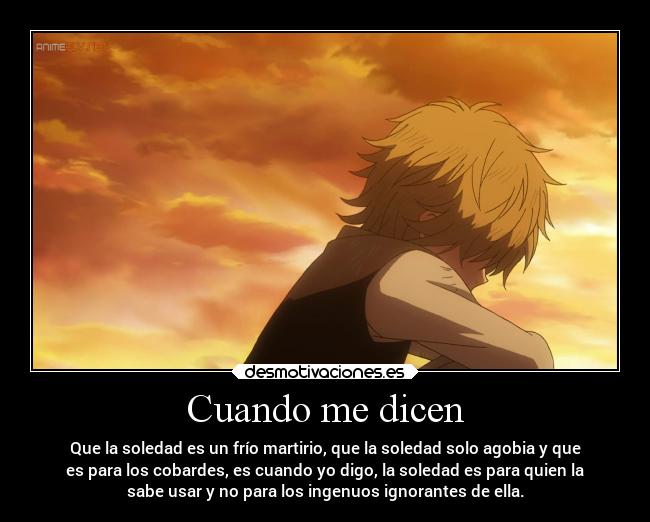 Cuando me dicen - Que la soledad es un frío martirio, que la soledad solo agobia y que
es para los cobardes, es cuando yo digo, la soledad es para quien la
sabe usar y no para los ingenuos ignorantes de ella.