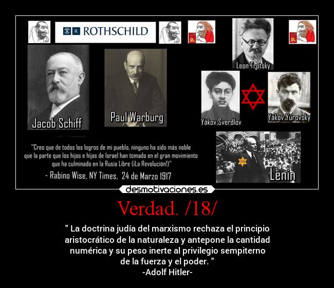 Verdad. /18/ -  La doctrina judía del marxismo rechaza el principio
aristocrático de la naturaleza y antepone la cantidad
numérica y su peso inerte al privilegio sempiterno
de la fuerza y el poder. 
-Adolf Hitler-