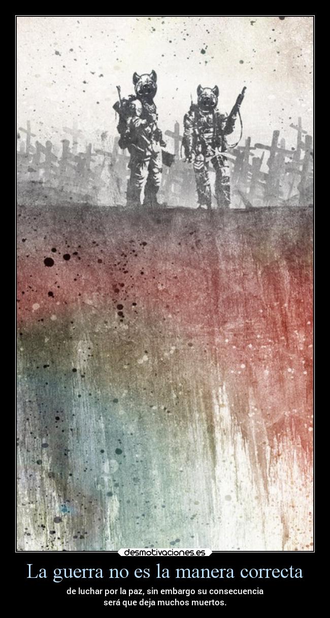 La guerra no es la manera correcta - de luchar por la paz, sin embargo su consecuencia
será que deja muchos muertos.