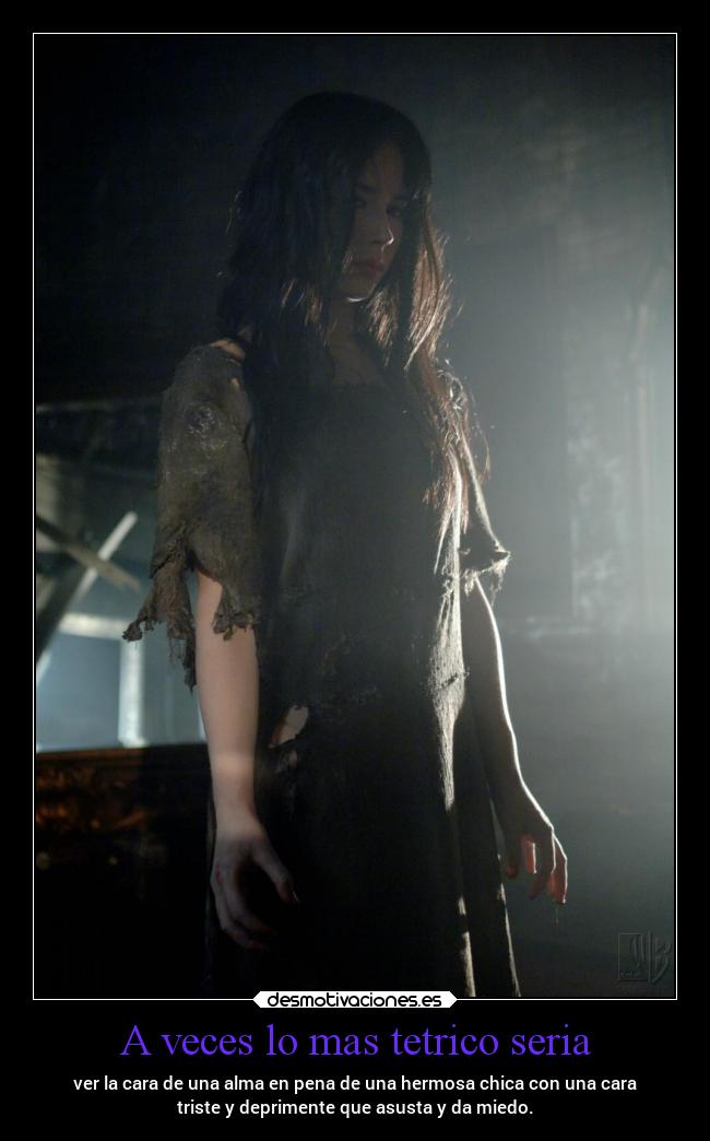 A veces lo mas tetrico seria - ver la cara de una alma en pena de una hermosa chica con una cara
triste y deprimente que asusta y da miedo.