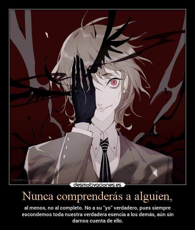 Nunca comprenderás a alguien, - al menos, no al completo. No a su yo verdadero, pues siempre
escondemos toda nuestra verdadera esencia a los demás, aún sin
darnos cuenta de ello.