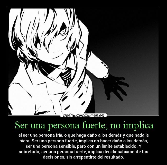 Ser una persona fuerte, no implica - el ser una persona fría, o que haga daño a los demás y que nada le
hiera. Ser una persona fuerte, implica no hacer daño a los demás,
ser una persona sensible, pero con un límite establecido. Y
sobretodo, ser una persona fuerte, implica decidir sabiamente tus
decisiones, sin arrepentirte del resultado.