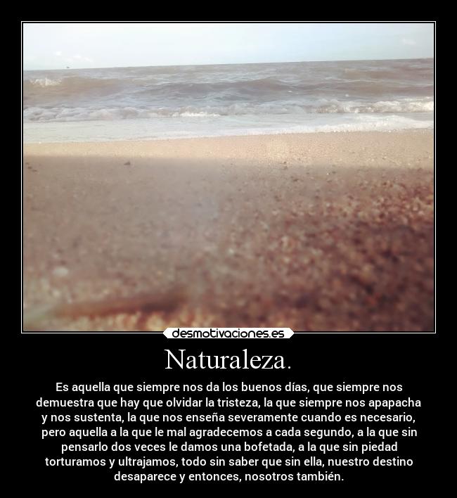 Naturaleza. - Es aquella que siempre nos da los buenos días, que siempre nos
demuestra que hay que olvidar la tristeza, la que siempre nos apapacha
y nos sustenta, la que nos enseña severamente cuando es necesario,
pero aquella a la que le mal agradecemos a cada segundo, a la que sin
pensarlo dos veces le damos una bofetada, a la que sin piedad
torturamos y ultrajamos, todo sin saber que sin ella, nuestro destino
desaparece y entonces, nosotros también.