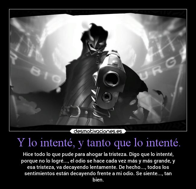 Y lo intenté, y tanto que lo intenté. - Hice todo lo que pude para ahogar la tristeza. Digo que lo intenté,
porque no lo logré..., el odio se hace cada vez más y más grande, y
esa tristeza, va decayendo lentamente. De hecho..., todos los
sentimientos están decayendo frente a mi odio. Se siente..., tan
bien.