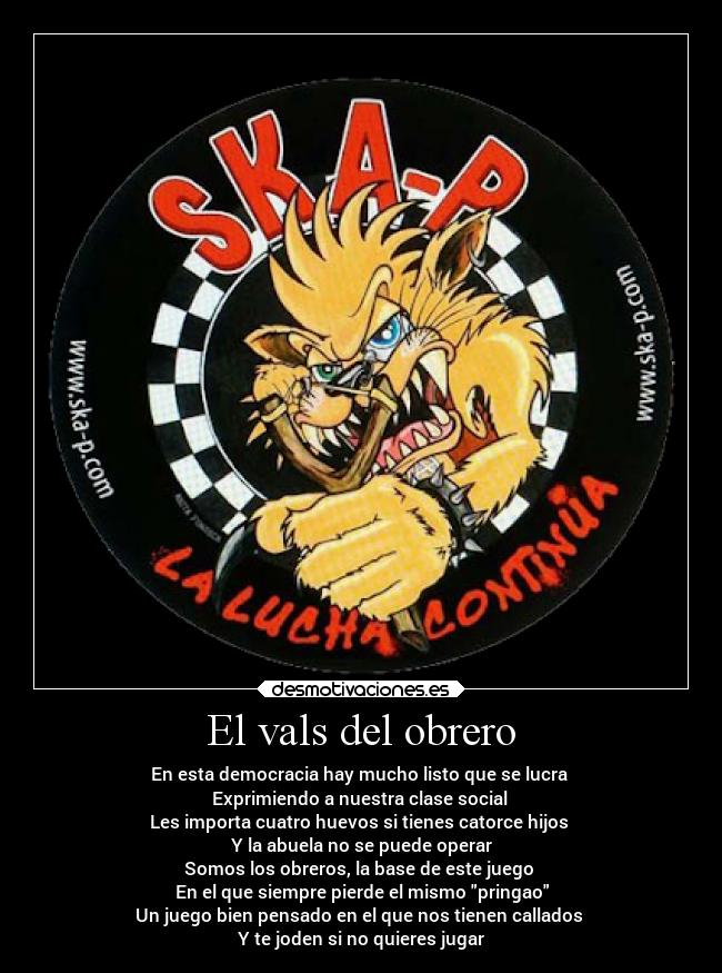 El vals del obrero - En esta democracia hay mucho listo que se lucra 
Exprimiendo a nuestra clase social 
Les importa cuatro huevos si tienes catorce hijos 
Y la abuela no se puede operar
Somos los obreros, la base de este juego 
En el que siempre pierde el mismo pringao
Un juego bien pensado en el que nos tienen callados 
Y te joden si no quieres jugar