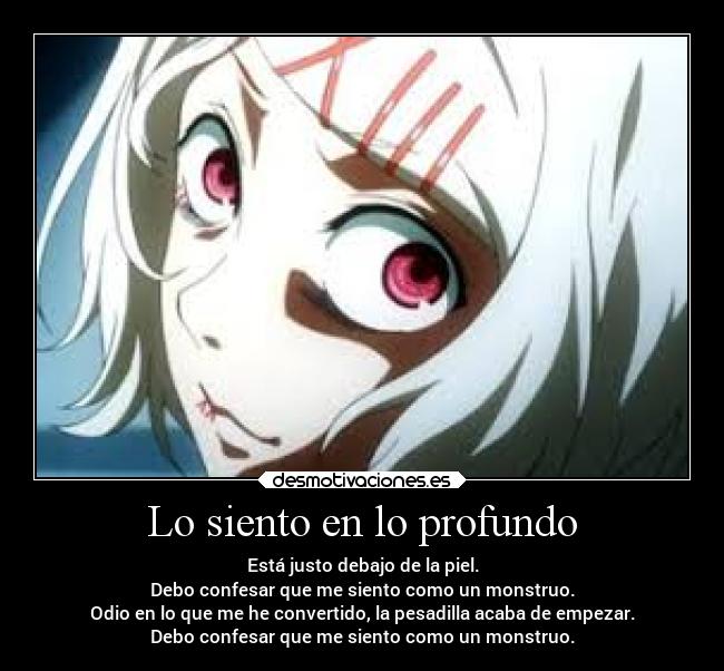 Lo siento en lo profundo - Está justo debajo de la piel.
Debo confesar que me siento como un monstruo.
Odio en lo que me he convertido, la pesadilla acaba de empezar.
Debo confesar que me siento como un monstruo.
