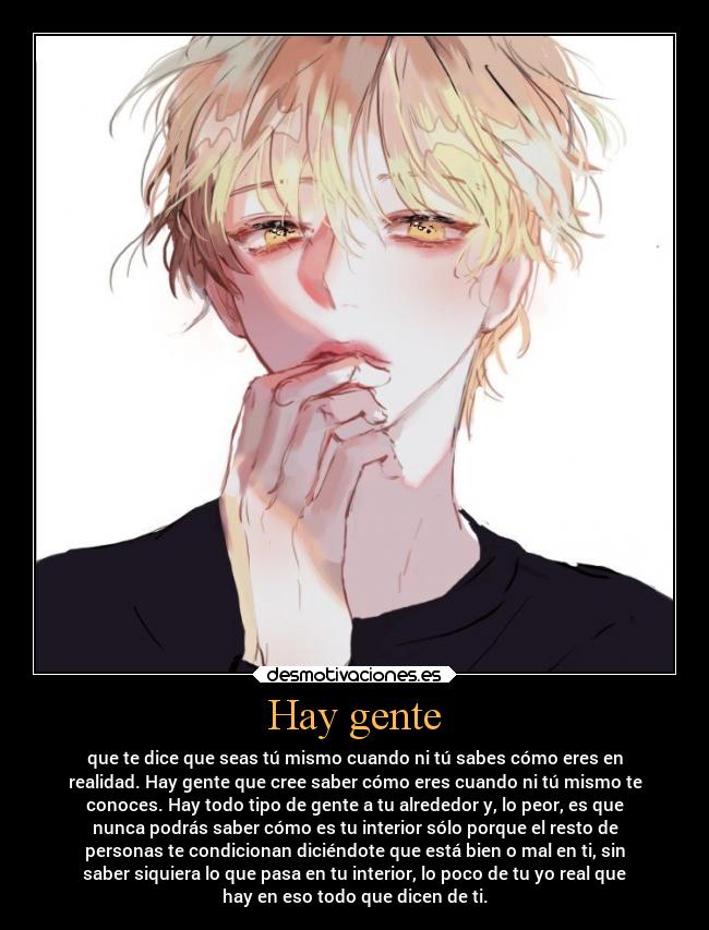 Hay gente - que te dice que seas tú mismo cuando ni tú sabes cómo eres en
realidad. Hay gente que cree saber cómo eres cuando ni tú mismo te
conoces. Hay todo tipo de gente a tu alrededor y, lo peor, es que
nunca podrás saber cómo es tu interior sólo porque el resto de
personas te condicionan diciéndote que está bien o mal en ti, sin
saber siquiera lo que pasa en tu interior, lo poco de tu yo real que
hay en eso todo que dicen de ti.