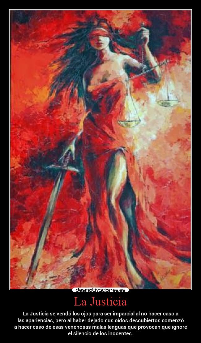 La Justicia - La Justicia se vendó los ojos para ser imparcial al no hacer caso a
las apariencias, pero al haber dejado sus oídos descubiertos comenzó
a hacer caso de esas venenosas malas lenguas que provocan que ignore
el silencio de los inocentes.