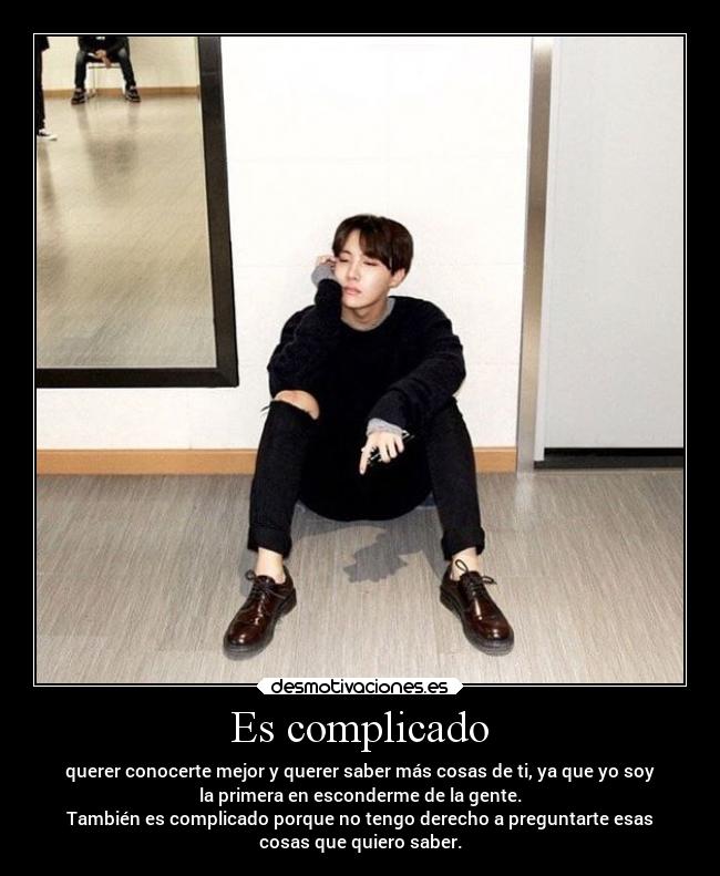 Es complicado - querer conocerte mejor y querer saber más cosas de ti, ya que yo soy
la primera en esconderme de la gente.
También es complicado porque no tengo derecho a preguntarte esas
cosas que quiero saber.