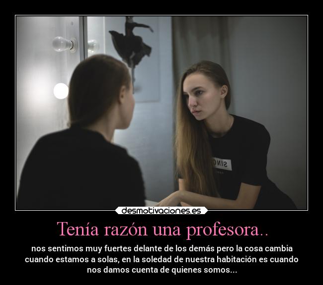 Tenía razón una profesora.. - nos sentimos muy fuertes delante de los demás pero la cosa cambia
cuando estamos a solas, en la soledad de nuestra habitación es cuando
nos damos cuenta de quienes somos...