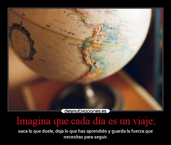 Imagina que cada día es un viaje; - saca lo que duele, deja lo que has aprendido y guarda la fuerza que
necesitas para seguir.