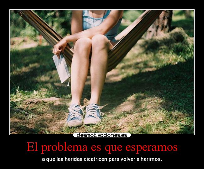 El problema es que esperamos - a que las heridas cicatricen para volver a herirnos.